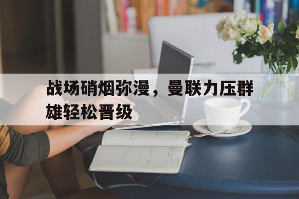包含战场硝烟弥漫，曼联力压群雄轻松晋级的词条