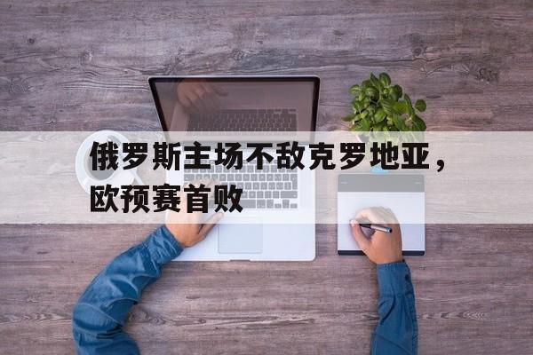 俄罗斯主场不敌克罗地亚，欧预赛首败的简单介绍