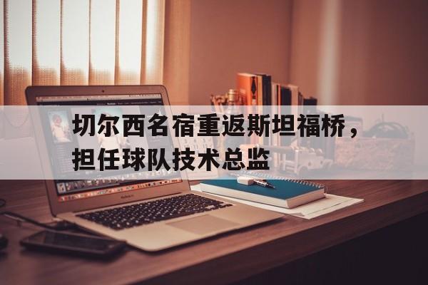 切尔西名宿重返斯坦福桥，担任球队技术总监