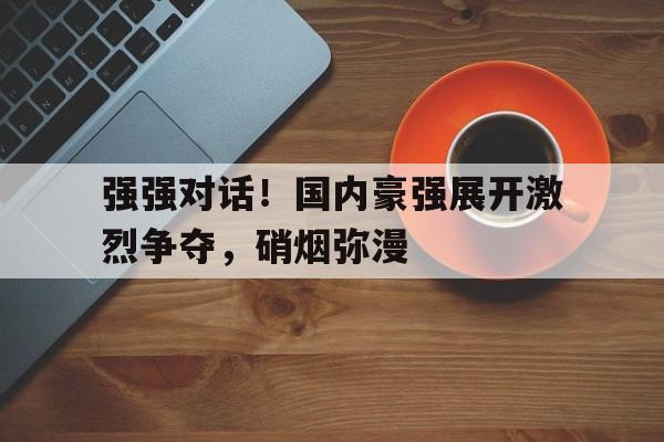 包含强强对话！国内豪强展开激烈争夺，硝烟弥漫的词条