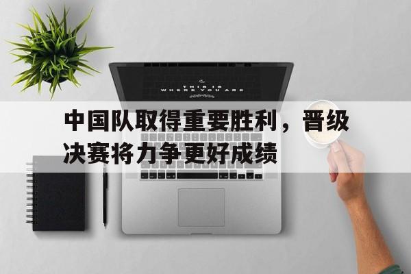 包含中国队取得重要胜利，晋级决赛将力争更好成绩的词条