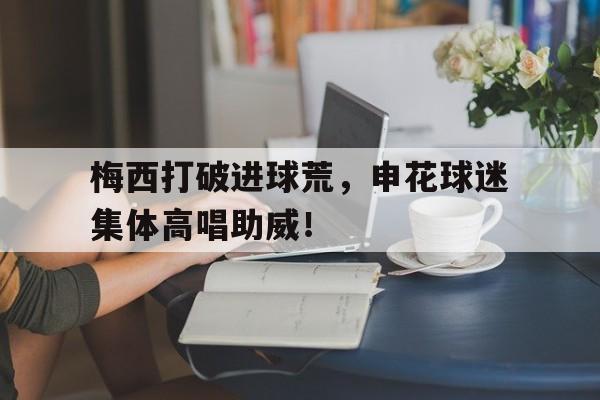 梅西打破进球荒，申花球迷集体高唱助威！梅西球迷冲进球场视频