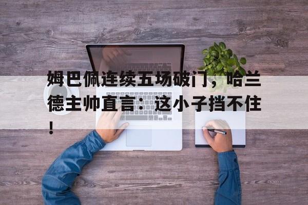 姆巴佩连续五场破门，哈兰德主帅直言：这小子挡不住！